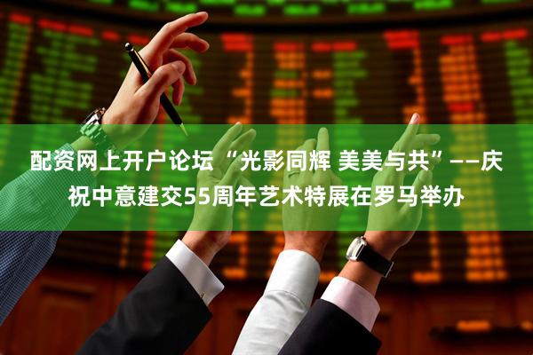 配资网上开户论坛 “光影同辉 美美与共”——庆祝中意建交55周年艺术特展在罗马举办