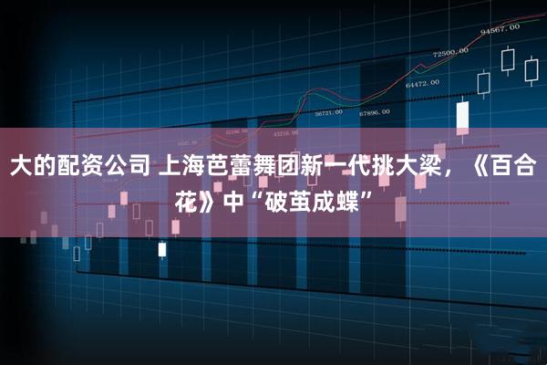 大的配资公司 上海芭蕾舞团新一代挑大梁，《百合花》中“破茧成蝶”