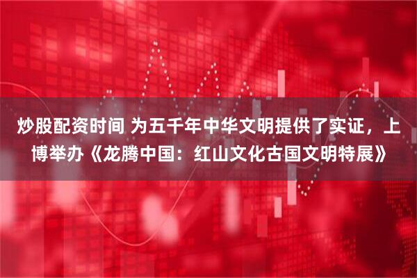 炒股配资时间 为五千年中华文明提供了实证，上博举办《龙腾中国：红山文化古国文明特展》