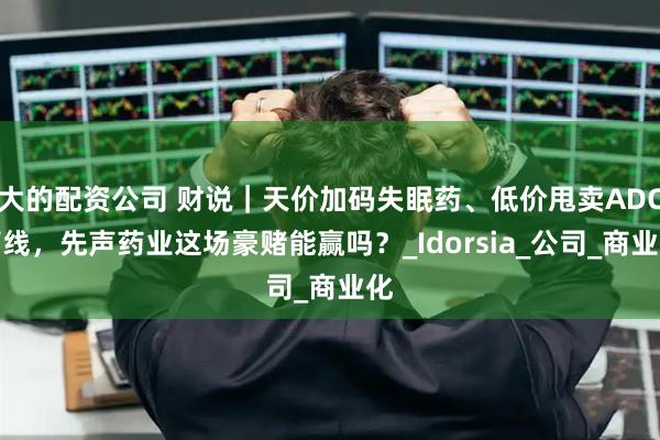 大的配资公司 财说｜天价加码失眠药、低价甩卖ADC管线，先声药业这场豪赌能赢吗？_Idorsia_公司_商业化
