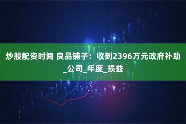 炒股配资时间 良品铺子：收到2396万元政府补助_公司_年度_损益