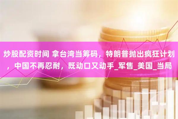 炒股配资时间 拿台湾当筹码，特朗普抛出疯狂计划，中国不再忍耐，既动口又动手_军售_美国_当局