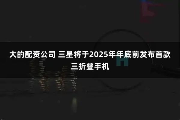 大的配资公司 三星将于2025年年底前发布首款三折叠手机