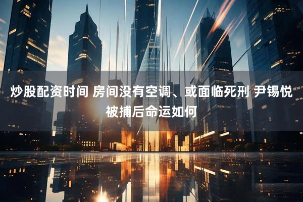 炒股配资时间 房间没有空调、或面临死刑 尹锡悦被捕后命运如何
