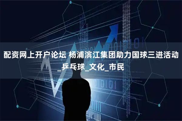 配资网上开户论坛 杨浦滨江集团助力国球三进活动_乒乓球_文化_市民