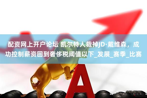 配资网上开户论坛 凯尔特人裁掉JD·戴维森，成功控制薪资回到奢侈税阈值以下_发展_赛季_比赛