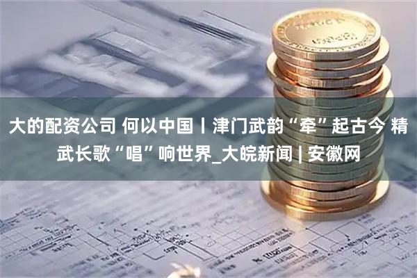 大的配资公司 何以中国丨津门武韵“牵”起古今 精武长歌“唱”响世界_大皖新闻 | 安徽网