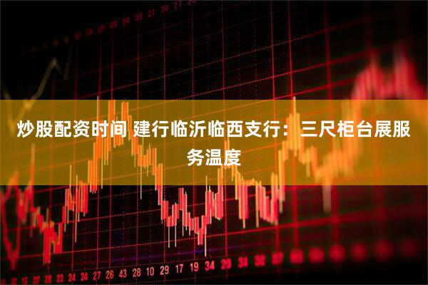 炒股配资时间 建行临沂临西支行：三尺柜台展服务温度