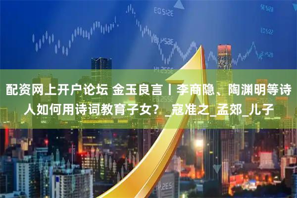 配资网上开户论坛 金玉良言丨李商隐、陶渊明等诗人如何用诗词教育子女？_寇准之_孟郊_儿子